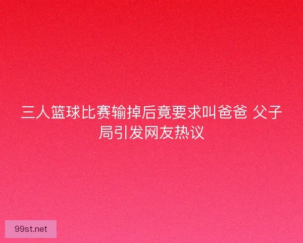 三人篮球比赛输掉后竟要求叫爸爸 父子局引发网友热议