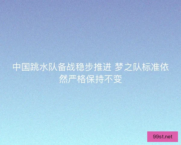 中国跳水队备战稳步推进 梦之队标准依然严格保持不变