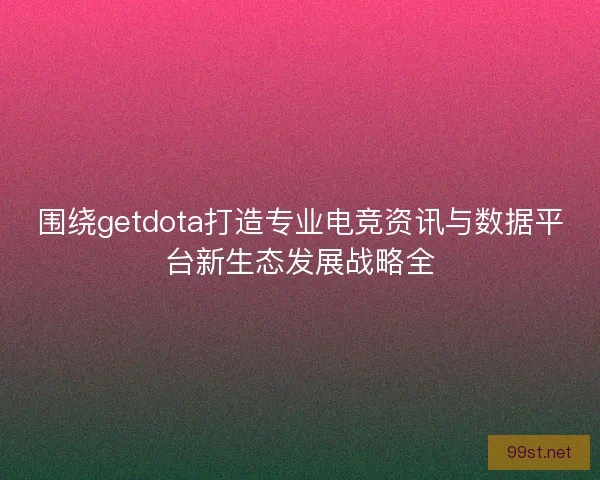 围绕getdota打造专业电竞资讯与数据平台新生态发展战略全