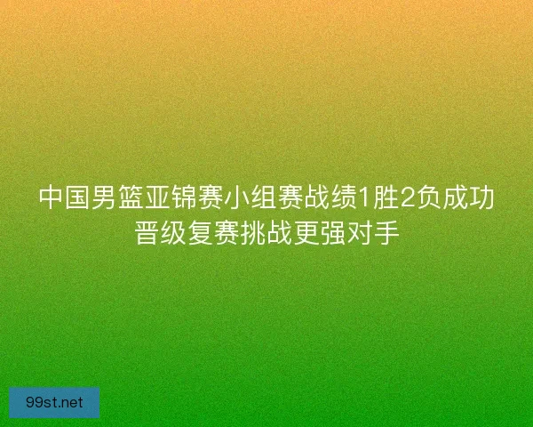 中国男篮亚锦赛小组赛战绩1胜2负成功晋级复赛挑战更强对手
