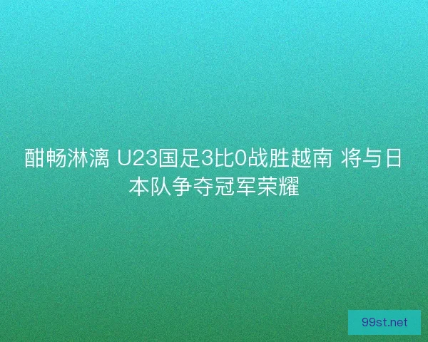 酣畅淋漓 U23国足3比0战胜越南 将与日本队争夺冠军荣耀