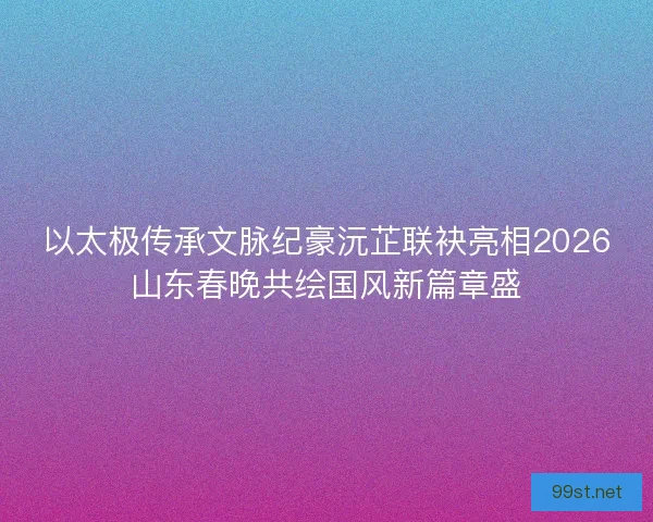 以太极传承文脉纪豪沅芷联袂亮相2026山东春晚共绘国风新篇章盛