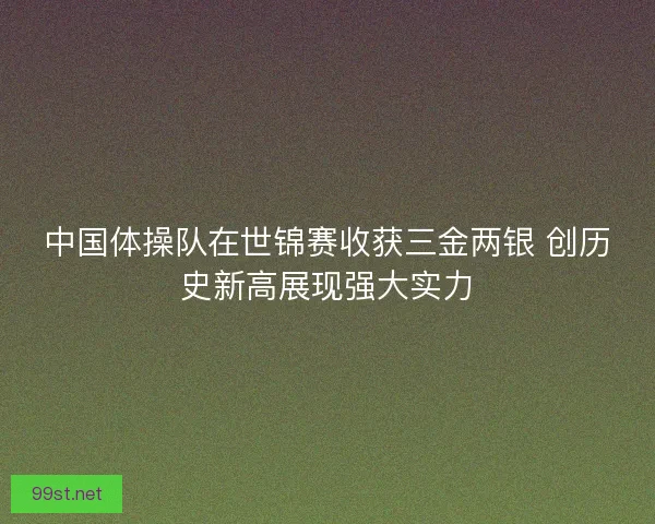 中国体操队在世锦赛收获三金两银 创历史新高展现强大实力
