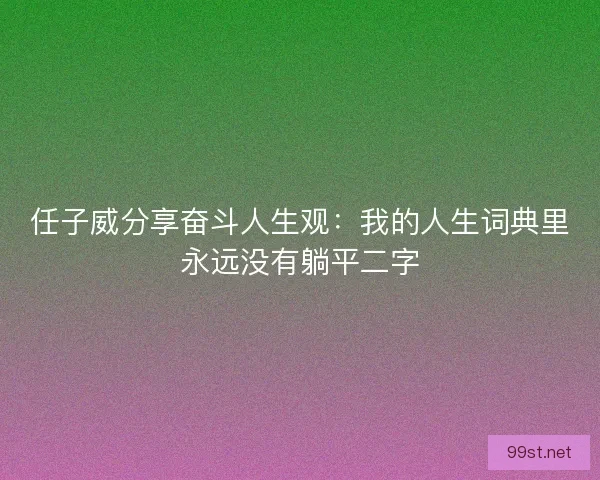 任子威分享奋斗人生观：我的人生词典里永远没有躺平二字