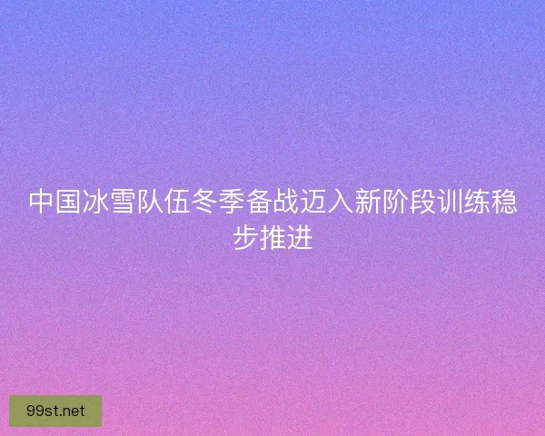 中国冰雪队伍冬季备战迈入新阶段训练稳步推进