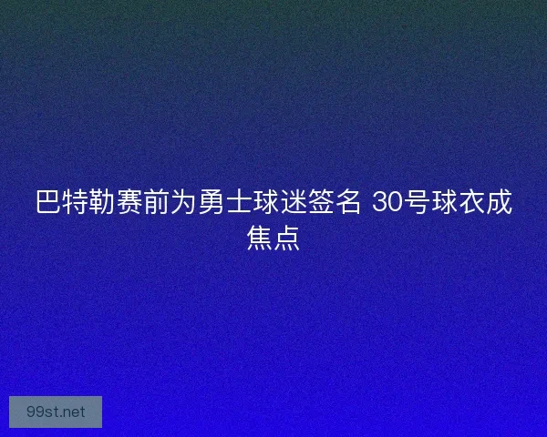 巴特勒赛前为勇士球迷签名 30号球衣成焦点