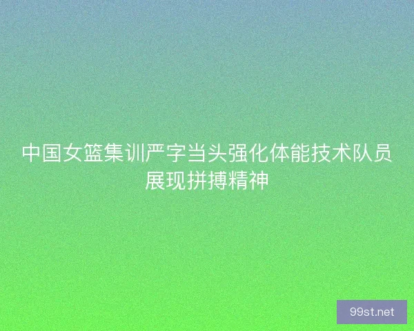 中国女篮集训严字当头强化体能技术队员展现拼搏精神