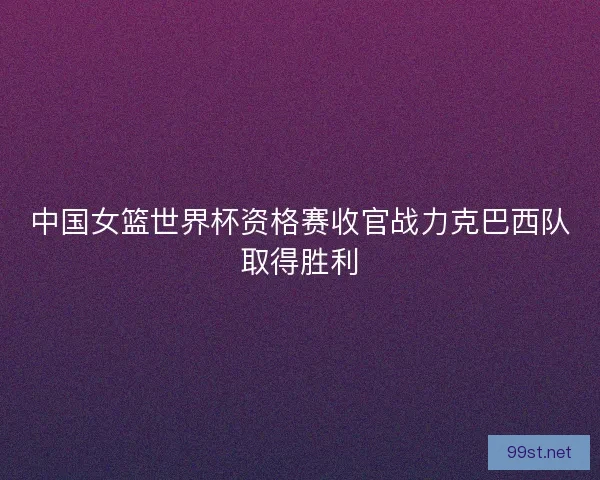 中国女篮世界杯资格赛收官战力克巴西队取得胜利