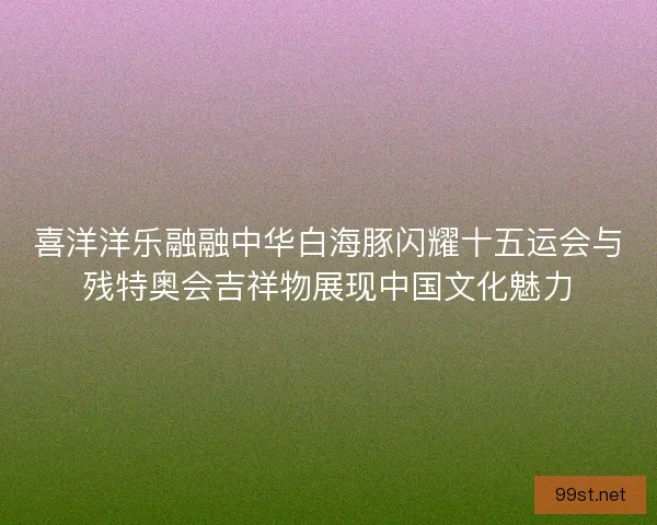喜洋洋乐融融中华白海豚闪耀十五运会与残特奥会吉祥物展现中国文化魅力
