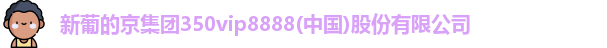 新葡的京集团350vip8888(中国)股份有限公司